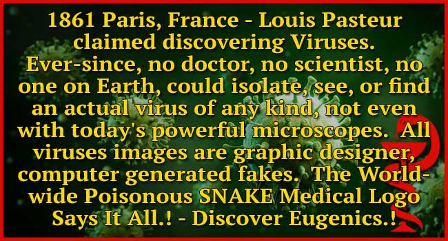 Since the announcement of Virus discovery in Paris, France 1861, no doctor, no virologist, or scientist anywhere on Earth, has ever isolated, seen, or found an actual virus of any kind, even using today’s technology in year 2023.  All virus images seen on media are graphic designer, computer generated.  Discover Eugenics.