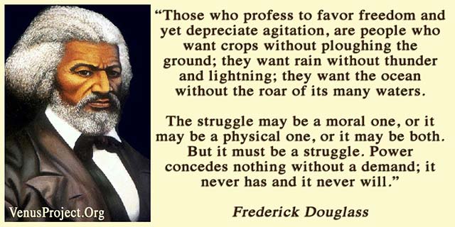 Those who profess to favor freedom and yet depreciate agitation, are people who want crops without ploughing the ground; they want rain without thunder and lightning; they want the ocean without the roar of its many waters. The struggle may be a moral one, or it may be a physical one, or it may be both. But it must be a struggle. Power concedes nothing without a demand; it never has and it never will